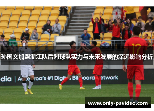 孙国文加盟浙江队后对球队实力与未来发展的深远影响分析
