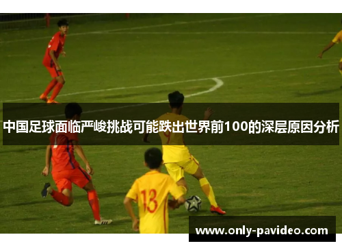 中国足球面临严峻挑战可能跌出世界前100的深层原因分析