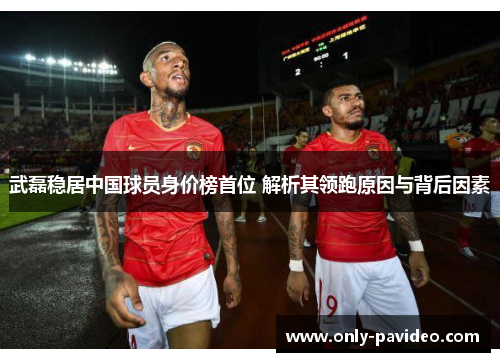 武磊稳居中国球员身价榜首位 解析其领跑原因与背后因素 武磊稳居中国球员身价榜首位 解析其领跑原因与背后因素