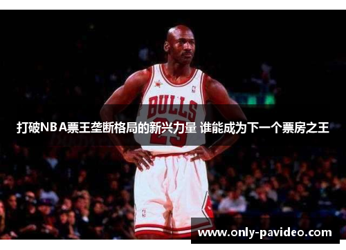 打破NBA票王垄断格局的新兴力量 谁能成为下一个票房之王 打破NBA票王垄断格局的新兴力量 谁能成为下一个票房之王