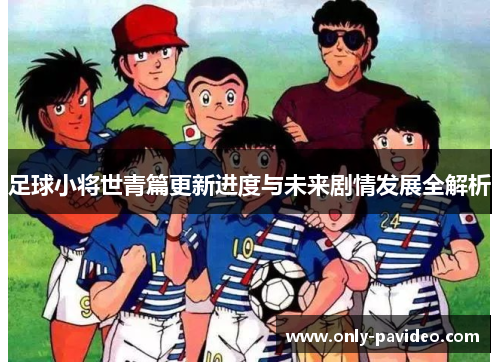 足球小将世青篇更新进度与未来剧情发展全解析 足球小将世青篇更新进度与未来剧情发展全解析