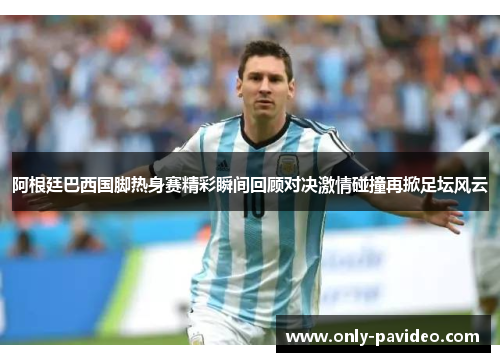 阿根廷巴西国脚热身赛精彩瞬间回顾对决激情碰撞再掀足坛风云