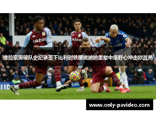 维拉豪掷破队史纪录签下比利时铁腰奥纳纳重塑中场野心冲击欧战局