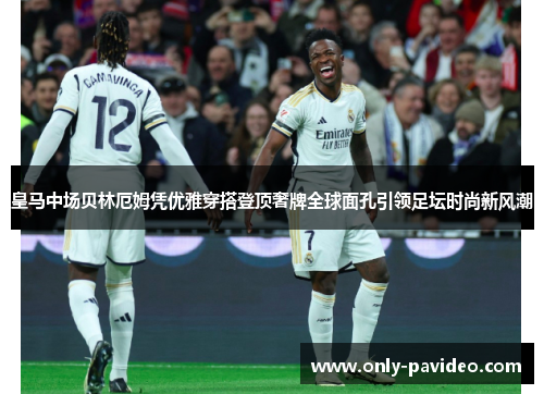 皇马中场贝林厄姆凭优雅穿搭登顶奢牌全球面孔引领足坛时尚新风潮 皇马中场贝林厄姆凭优雅穿搭登顶奢牌全球面孔引领足坛时尚新风潮